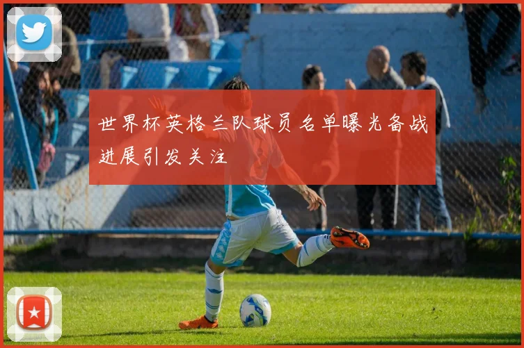世界杯英格兰队球员名单曝光备战进展引发关注