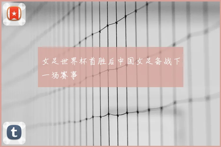女足世界杯首胜后中国女足备战下一场赛事