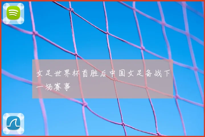 女足世界杯首胜后中国女足备战下一场赛事