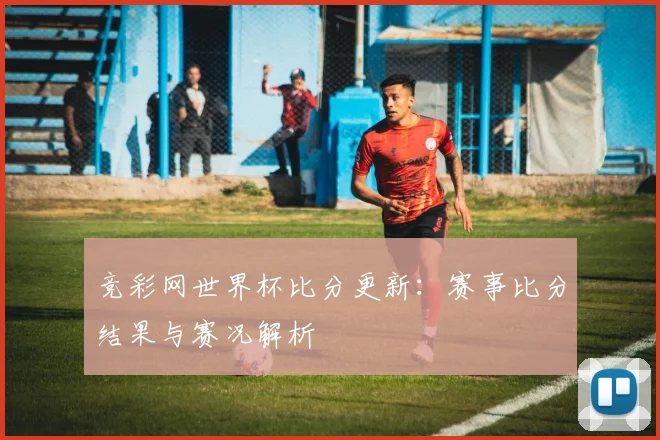 竞彩网世界杯比分更新:赛事比分结果与赛况解析