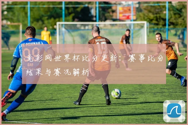 竞彩网世界杯比分更新:赛事比分结果与赛况解析