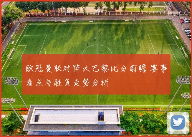 欧冠曼联对阵大巴黎比分前瞻 赛事看点与胜负走势分析