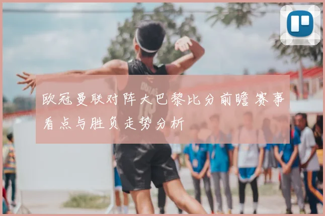 欧冠曼联对阵大巴黎比分前瞻 赛事看点与胜负走势分析
