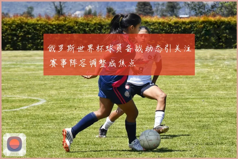 俄罗斯世界杯球员备战动态引关注 赛事阵容调整成焦点