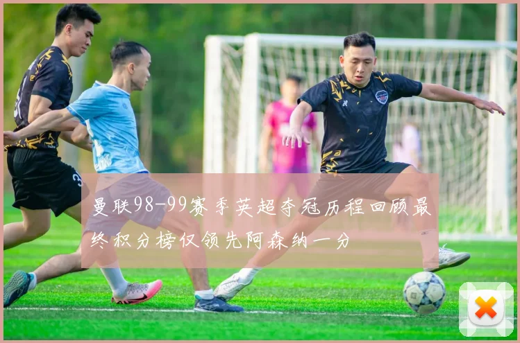 曼联98-99赛季英超夺冠历程回顾最终积分榜仅领先阿森纳一分