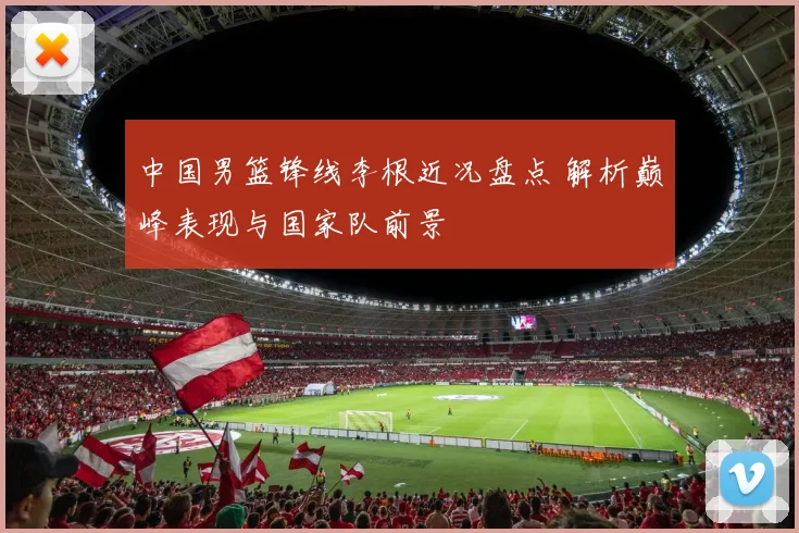 中国男篮锋线李根近况盘点 解析巅峰表现与国家队前景