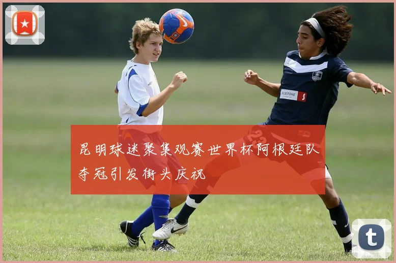 昆明球迷聚集观赛世界杯阿根廷队夺冠引发街头庆祝