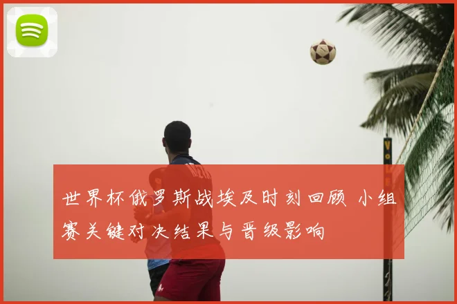 世界杯俄罗斯战埃及时刻回顾 小组赛关键对决结果与晋级影响