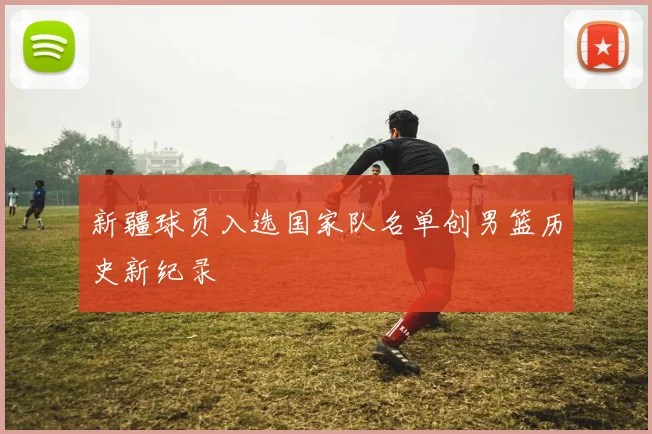 新疆球员入选国家队名单创男篮历史新纪录