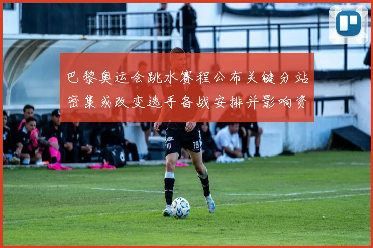 巴黎奥运会跳水赛程公布关键分站密集或改变选手备战安排并影响资格争夺