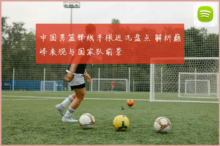 中国男篮锋线李根近况盘点 解析巅峰表现与国家队前景