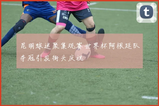 昆明球迷聚集观赛世界杯阿根廷队夺冠引发街头庆祝