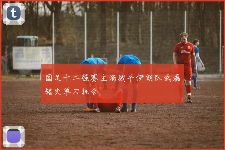 国足十二强赛主场战平伊朗队武磊错失单刀机会