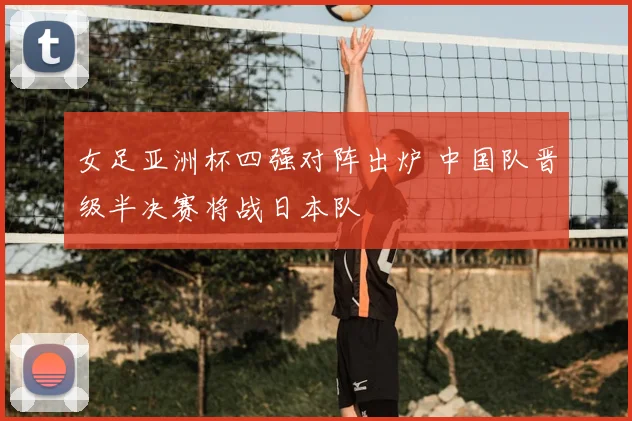 女足亚洲杯四强对阵出炉 中国队晋级半决赛将战日本队