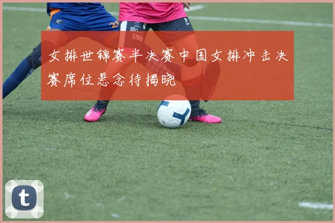 女排世锦赛半决赛中国女排冲击决赛席位悬念待揭晓