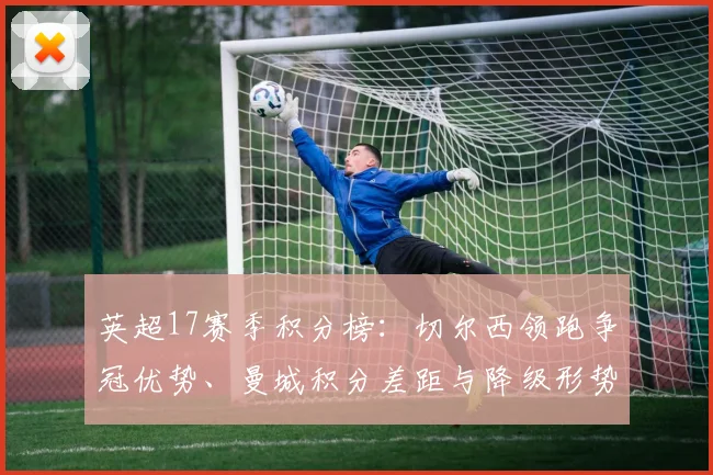 英超17赛季积分榜：切尔西领跑争冠优势、曼城积分差距与降级形势解读