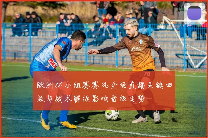 欧洲杯小组赛赛况全场直播关键回放与战术解读影响晋级走势