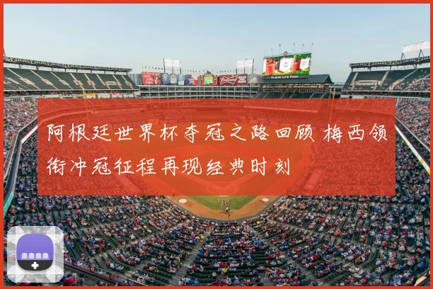 阿根廷世界杯夺冠之路回顾 梅西领衔冲冠征程再现经典时刻