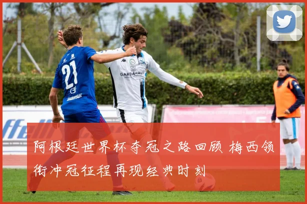 阿根廷世界杯夺冠之路回顾 梅西领衔冲冠征程再现经典时刻