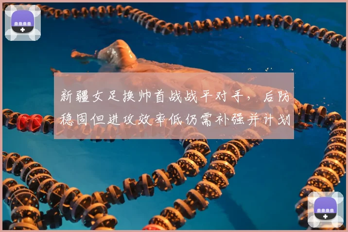 新疆女足换帅首战战平对手，后防稳固但进攻效率低仍需补强并计划冬窗引援