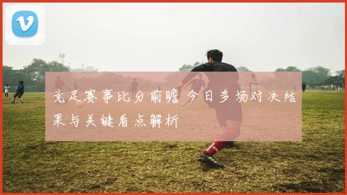 竞足赛事比分前瞻 今日多场对决结果与关键看点解析