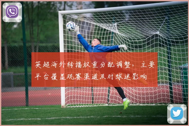 英超海外转播权重分配调整，主要平台覆盖观赛渠道及对球迷影响