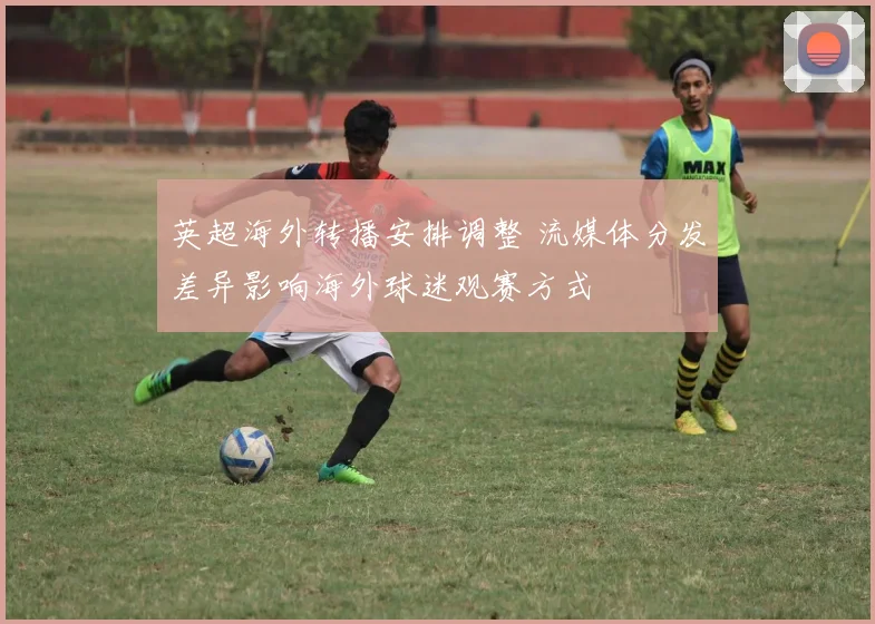 英超海外转播安排调整 流媒体分发差异影响海外球迷观赛方式