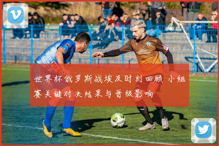 世界杯俄罗斯战埃及时刻回顾 小组赛关键对决结果与晋级影响