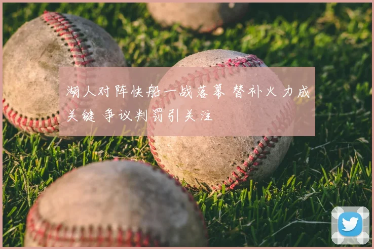 湖人对阵快船一战落幕 替补火力成关键 争议判罚引关注