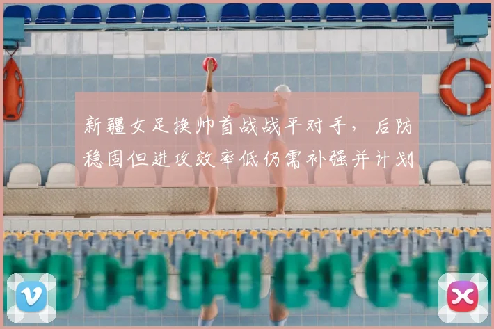 新疆女足换帅首战战平对手，后防稳固但进攻效率低仍需补强并计划冬窗引援