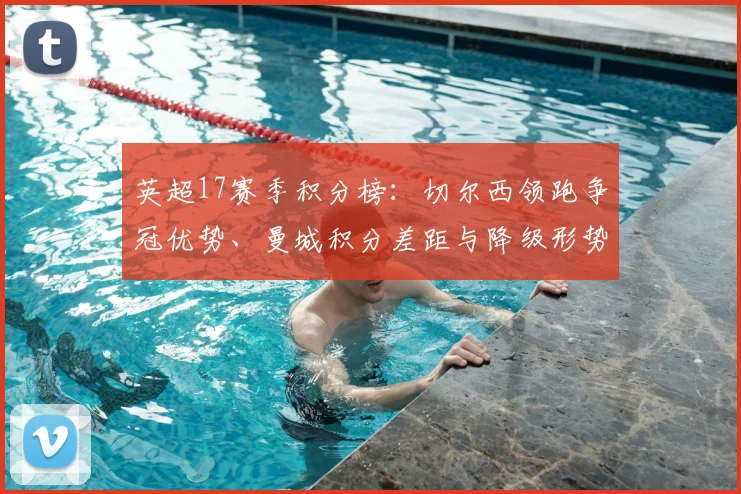 英超17赛季积分榜：切尔西领跑争冠优势、曼城积分差距与降级形势解读