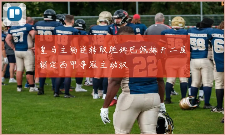 皇马主场逆转取胜姆巴佩梅开二度锁定西甲争冠主动权